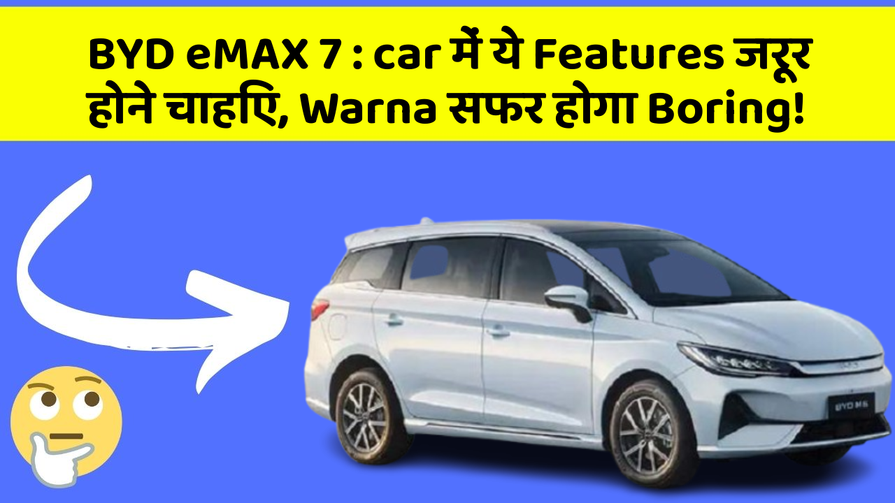 BYD eMAX 7: car में ये Features जरूर होने चाहिए, Warna सफर होगा Boring!