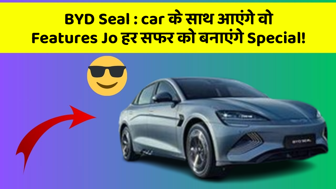 BYD Seal: car के साथ आएंगे वो Features Jo हर सफर को बनाएंगे Special!
